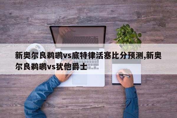 新奥尔良鹈鹕vs底特律活塞比分预测,新奥尔良鹈鹕vs犹他爵士