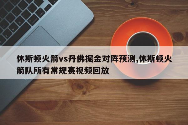 休斯顿火箭vs丹佛掘金对阵预测,休斯顿火箭队所有常规赛视频回放