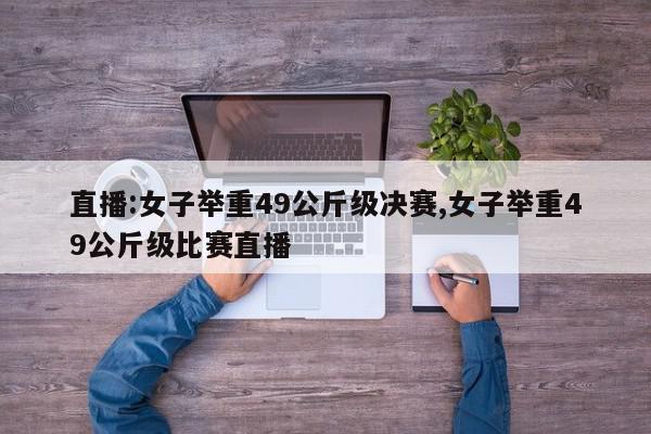 直播:女子举重49公斤级决赛,女子举重49公斤级比赛直播