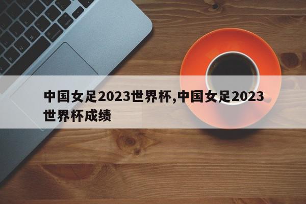 中国女足2023世界杯,中国女足2023世界杯成绩