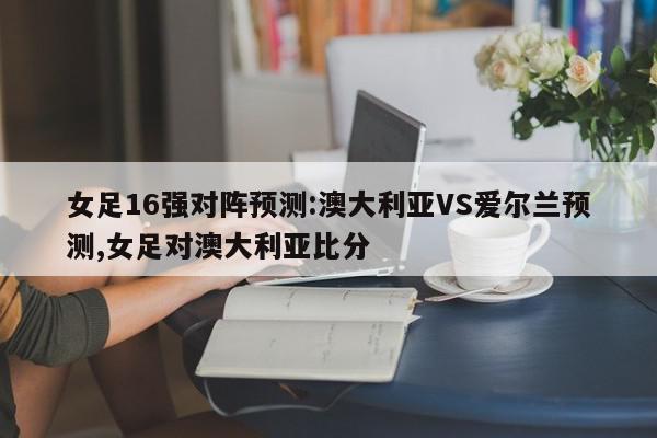 女足16强对阵预测:澳大利亚VS爱尔兰预测,女足对澳大利亚比分