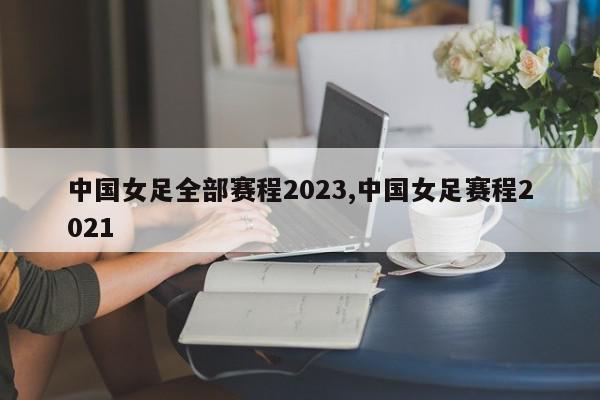 中国女足全部赛程2023,中国女足赛程2021