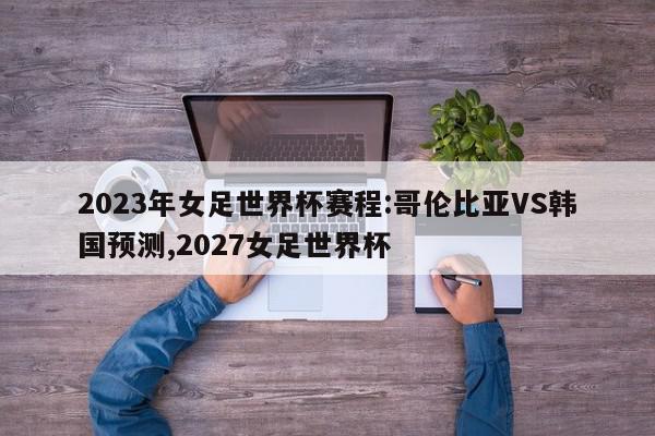 2023年女足世界杯赛程:哥伦比亚VS韩国预测,2027女足世界杯