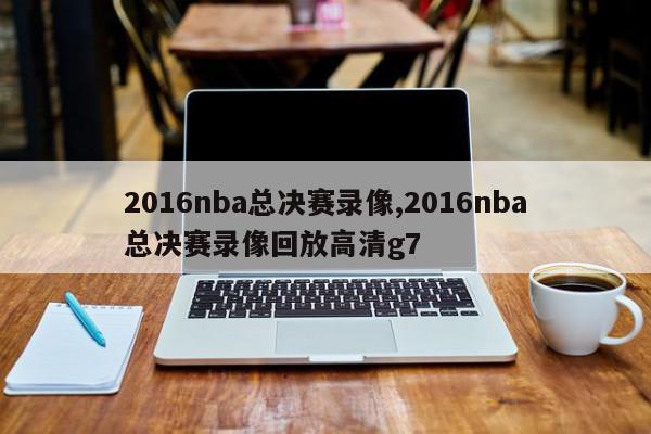 2016nba总决赛录像,2016nba总决赛录像回放高清g7