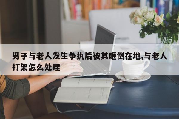 男子与老人发生争执后被其砸倒在地,与老人打架怎么处理