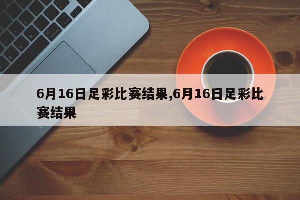 6月16日足彩比赛结果,6月16日足彩比赛结果