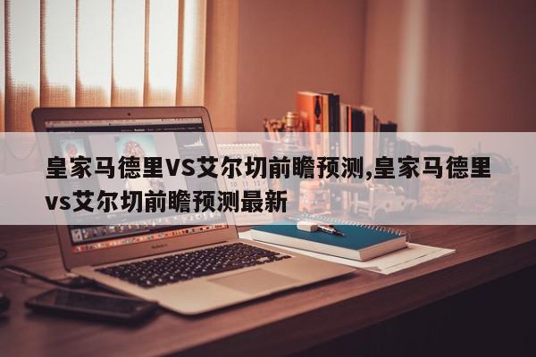 皇家马德里VS艾尔切前瞻预测,皇家马德里vs艾尔切前瞻预测最新