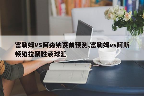 富勒姆VS阿森纳赛前预测,富勒姆vs阿斯顿维拉聚胜顽球汇