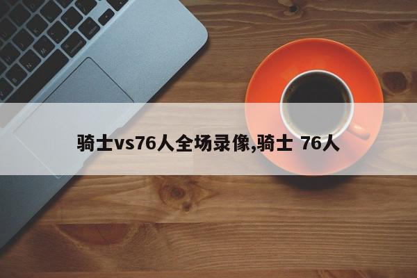 骑士vs76人全场录像,骑士 76人