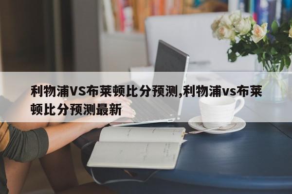 利物浦VS布莱顿比分预测,利物浦vs布莱顿比分预测最新