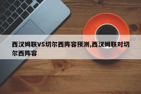 西汉姆联VS切尔西阵容预测,西汉姆联对切尔西阵容